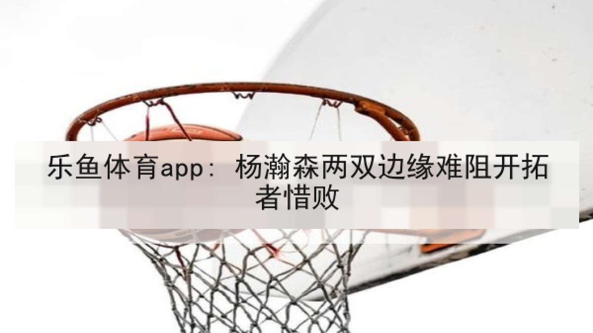 乐鱼体育app: 杨瀚森两双边缘难阻开拓者惜败 乐鱼体育app: 杨瀚森两双边缘难阻开拓者惜败